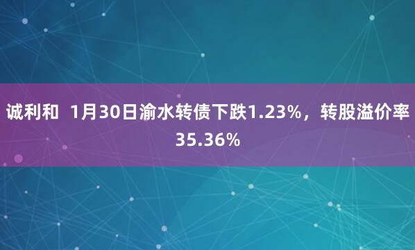 诚利和  1月30日渝水转债下跌1.23%，转股溢价率35.36%