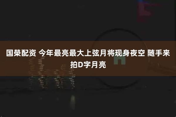 国榮配资 今年最亮最大上弦月将现身夜空 随手来拍D字月亮