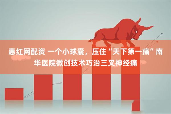 惠红网配资 一个小球囊，压住“天下第一痛”南华医院微创技术巧治三叉神经痛