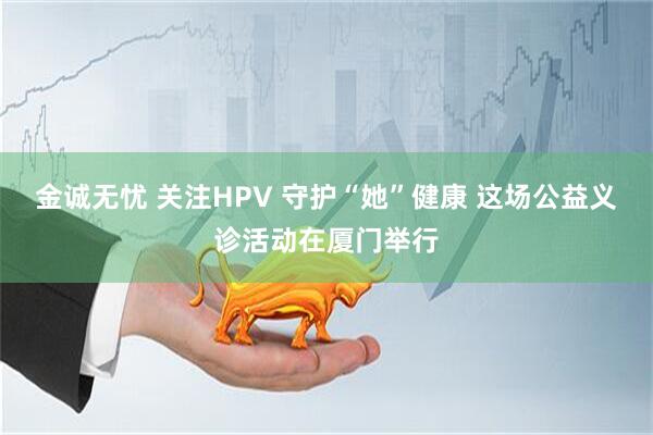 金诚无忧 关注HPV 守护“她”健康 这场公益义诊活动在厦门举行
