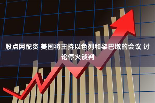 股点网配资 美国将主持以色列和黎巴嫩的会议 讨论停火谈判