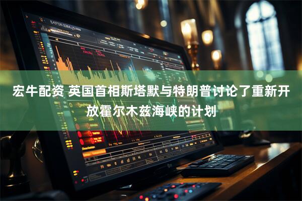 宏牛配资 英国首相斯塔默与特朗普讨论了重新开放霍尔木兹海峡的计划