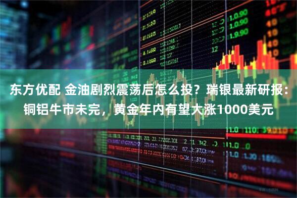 东方优配 金油剧烈震荡后怎么投？瑞银最新研报：铜铝牛市未完，黄金年内有望大涨1000美元