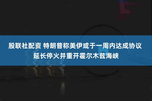 股联社配资 特朗普称美伊或于一周内达成协议 延长停火并重开霍尔木兹海峡