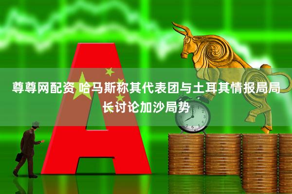 尊尊网配资 哈马斯称其代表团与土耳其情报局局长讨论加沙局势