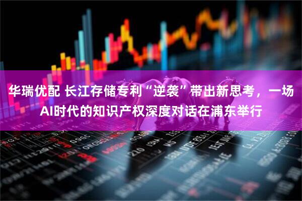 华瑞优配 长江存储专利“逆袭”带出新思考，一场AI时代的知识产权深度对话在浦东举行