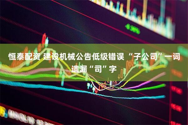 恒泰配资 建设机械公告低级错误 “子公司”一词遗漏“司”字